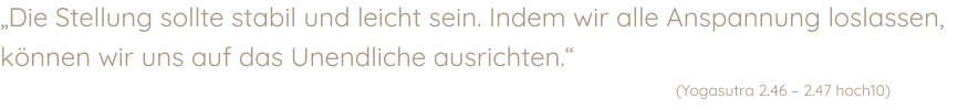 „Die Stellung sollte stabil und leicht sein. Indem wir alle Anspannung loslassen, können wir uns auf das Unendliche ausrichten.“    (Yogasutra 2.46 – 2.47 hoch10)